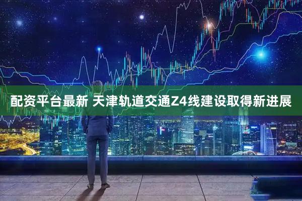 配资平台最新 天津轨道交通Z4线建设取得新进展