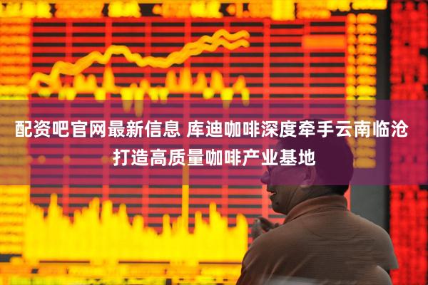 配资吧官网最新信息 库迪咖啡深度牵手云南临沧 打造高质量咖啡产业基地