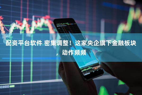 配资平台软件 密集调整！这家央企旗下金融板块，动作频频