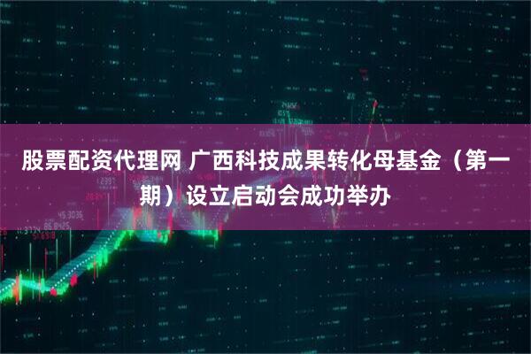 股票配资代理网 广西科技成果转化母基金（第一期）设立启动会成功举办