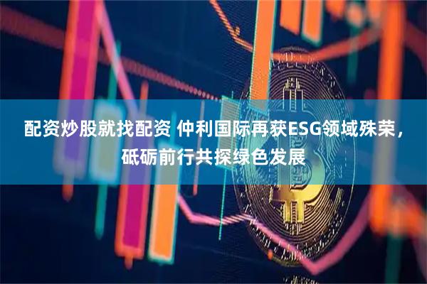 配资炒股就找配资 仲利国际再获ESG领域殊荣，砥砺前行共探绿色发展