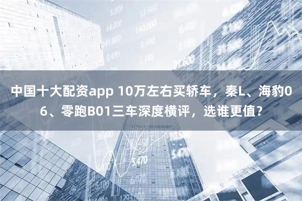 中国十大配资app 10万左右买轿车，秦L、海豹06、零跑B01三车深度横评，选谁更值？