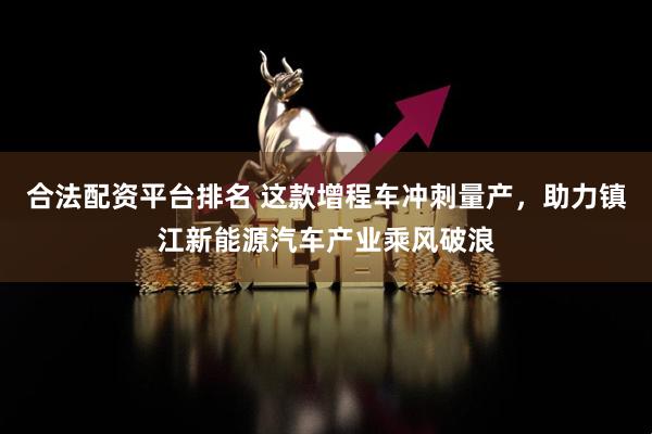 合法配资平台排名 这款增程车冲刺量产，助力镇江新能源汽车产业乘风破浪