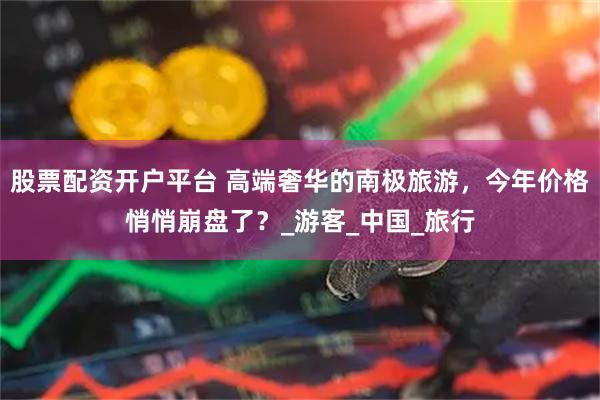 股票配资开户平台 高端奢华的南极旅游，今年价格悄悄崩盘了？_游客_中国_旅行