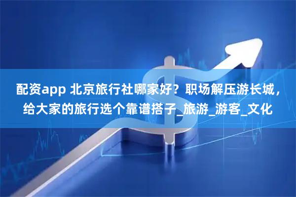 配资app 北京旅行社哪家好？职场解压游长城，给大家的旅行选个靠谱搭子_旅游_游客_文化