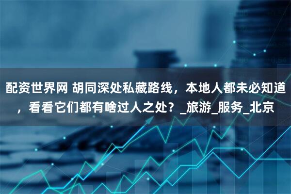 配资世界网 胡同深处私藏路线，本地人都未必知道，看看它们都有啥过人之处？_旅游_服务_北京