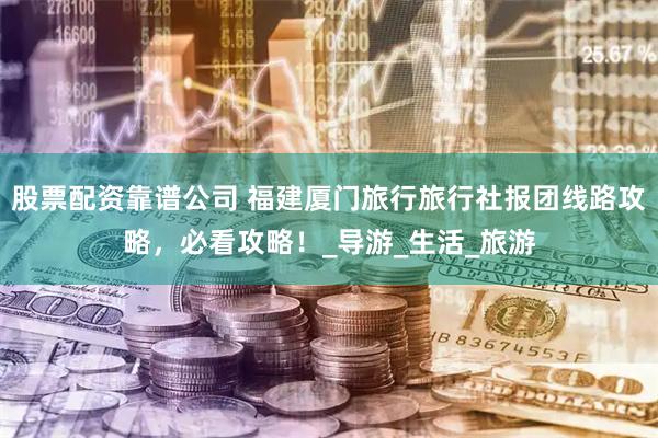 股票配资靠谱公司 福建厦门旅行旅行社报团线路攻略，必看攻略！_导游_生活_旅游
