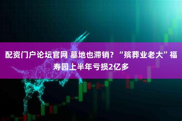 配资门户论坛官网 墓地也滞销？“殡葬业老大”福寿园上半年亏损2亿多