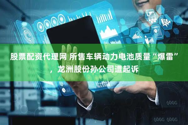 股票配资代理网 所售车辆动力电池质量“爆雷”，龙洲股份孙公司遭起诉