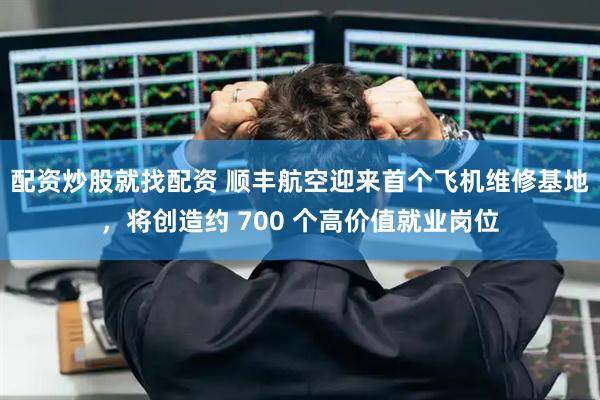 配资炒股就找配资 顺丰航空迎来首个飞机维修基地，将创造约 700 个高价值就业岗位