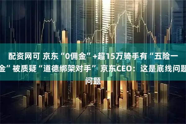 配资网可 京东“0佣金”+超15万骑手有“五险一金”被质疑“道德绑架对手” 京东CEO：这是底线问题