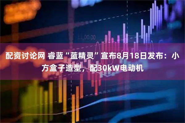 配资讨论网 睿蓝“蓝精灵”宣布8月18日发布：小方盒子造型，配30kW电动机
