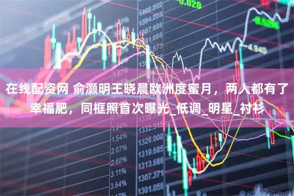 在线配资网 俞灏明王晓晨欧洲度蜜月，两人都有了幸福肥，同框照首次曝光_低调_明星_衬衫