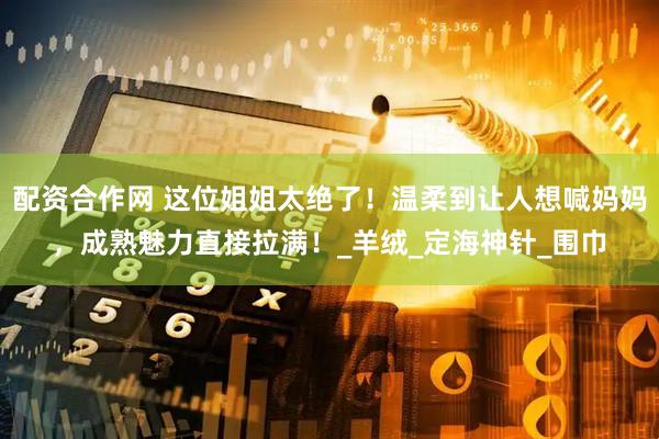 配资合作网 这位姐姐太绝了！温柔到让人想喊妈妈，成熟魅力直接拉满！_羊绒_定海神针_围巾