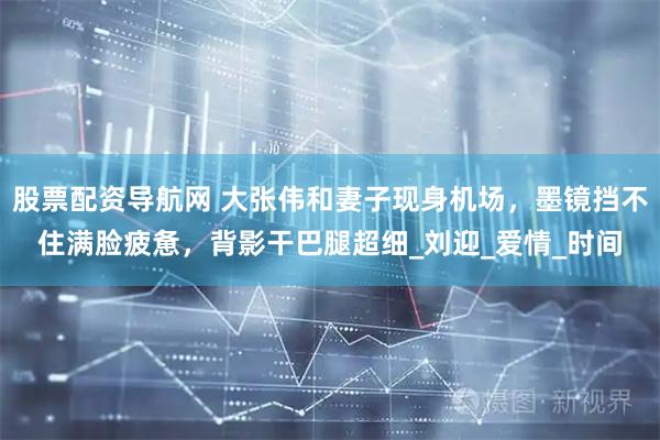 股票配资导航网 大张伟和妻子现身机场，墨镜挡不住满脸疲惫，背影干巴腿超细_刘迎_爱情_时间