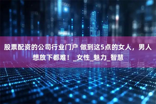 股票配资的公司行业门户 做到这5点的女人，男人想放下都难！_女性_魅力_智慧