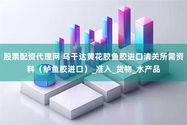 股票配资代理网 乌干达黄花胶鱼胶进口清关所需资料（鲈鱼胶进口）_准入_货物_水产品