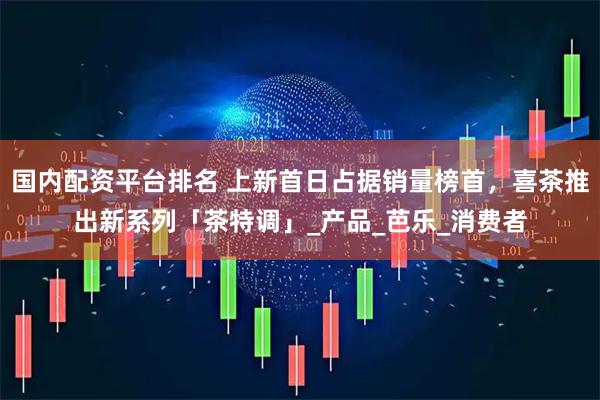 国内配资平台排名 上新首日占据销量榜首，喜茶推出新系列「茶特调」_产品_芭乐_消费者