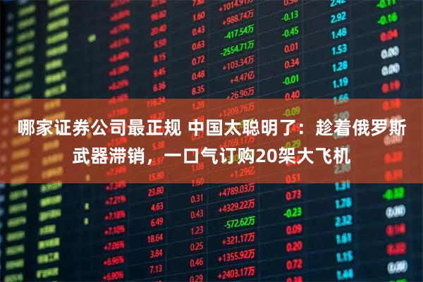 哪家证券公司最正规 中国太聪明了:趁着俄罗斯武器滞销,一口气订购20架大飞机