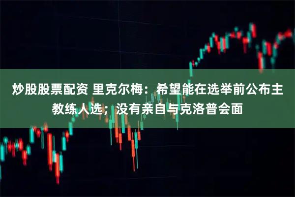 炒股股票配资 里克尔梅：希望能在选举前公布主教练人选；没有亲自与克洛普会面