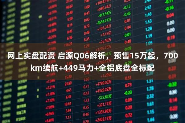 网上实盘配资 启源Q06解析，预售15万起，700km续航+449马力+全铝底盘全标配