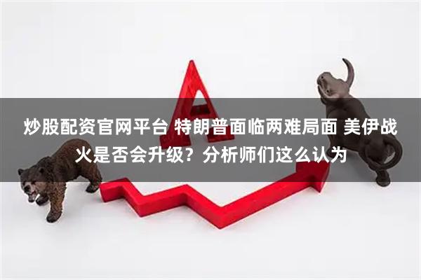 炒股配资官网平台 特朗普面临两难局面 美伊战火是否会升级？分析师们这么认为