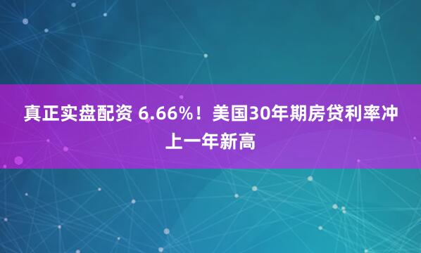 真正实盘配资 6.66%！美国30年期房贷利率冲上一年新高