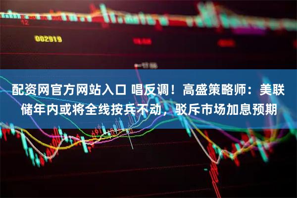 配资网官方网站入口 唱反调！高盛策略师：美联储年内或将全线按兵不动，驳斥市场加息预期