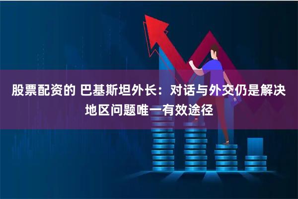 股票配资的 巴基斯坦外长：对话与外交仍是解决地区问题唯一有效途径