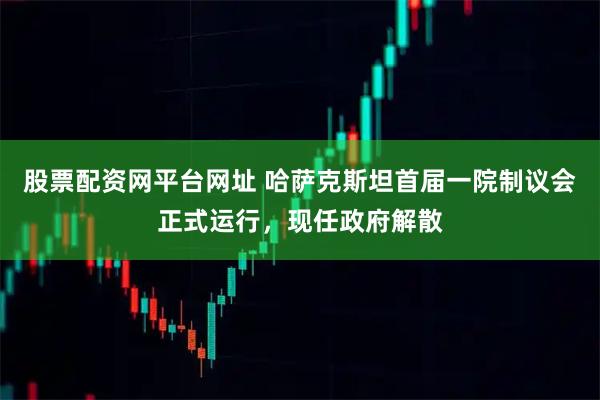 股票配资网平台网址 哈萨克斯坦首届一院制议会正式运行，现任政府解散