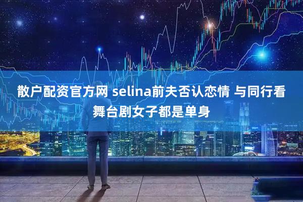 散户配资官方网 selina前夫否认恋情 与同行看舞台剧女子都是单身
