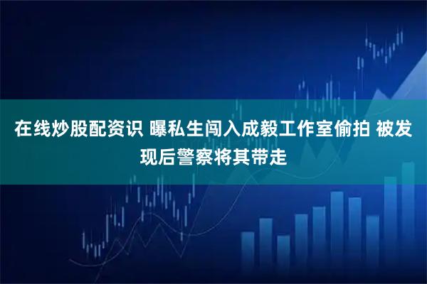 在线炒股配资识 曝私生闯入成毅工作室偷拍 被发现后警察将其带走